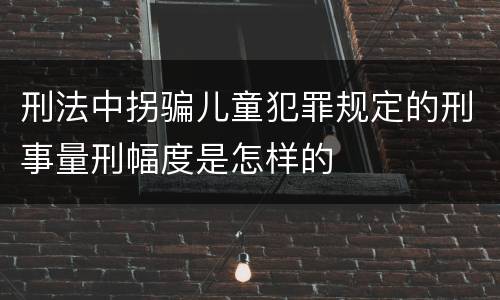 刑法中拐骗儿童犯罪规定的刑事量刑幅度是怎样的