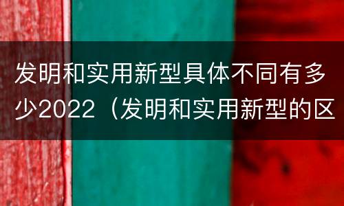 发明和实用新型具体不同有多少2022（发明和实用新型的区别有）