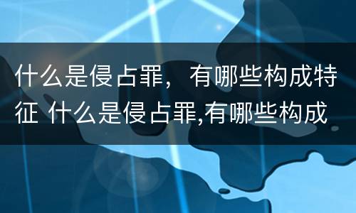 什么是侵占罪，有哪些构成特征 什么是侵占罪,有哪些构成特征呢