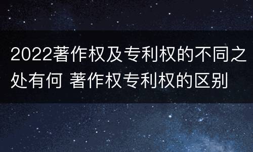 2022著作权及专利权的不同之处有何 著作权专利权的区别