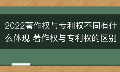2022著作权与专利权不同有什么体现 著作权与专利权的区别有哪些