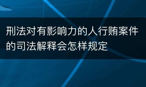 刑法对有影响力的人行贿案件的司法解释会怎样规定