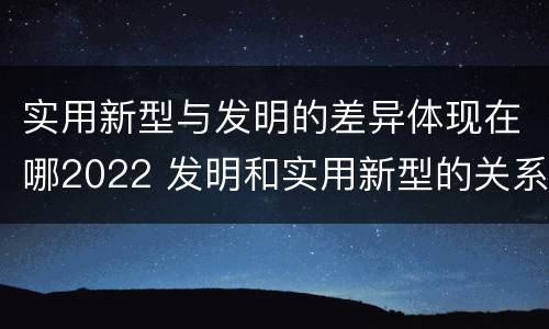 实用新型与发明的差异体现在哪2022 发明和实用新型的关系