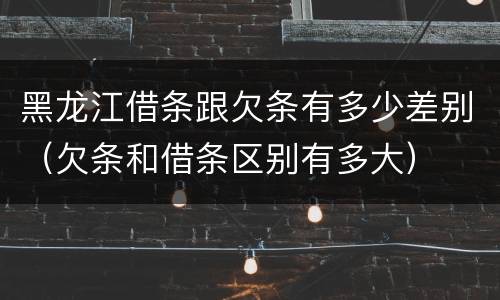 黑龙江借条跟欠条有多少差别（欠条和借条区别有多大）