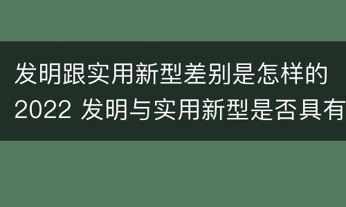 发明跟实用新型差别是怎样的2022 发明与实用新型是否具有实用性