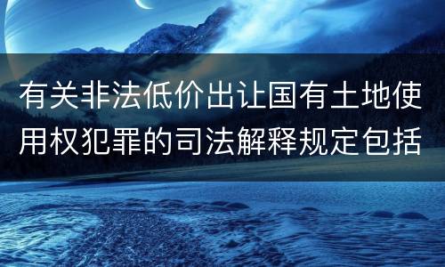 有关非法低价出让国有土地使用权犯罪的司法解释规定包括哪些内容