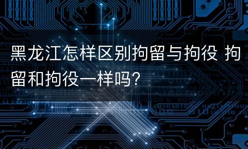 黑龙江怎样区别拘留与拘役 拘留和拘役一样吗?
