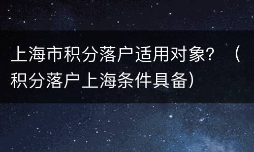 上海市积分落户适用对象？（积分落户上海条件具备）