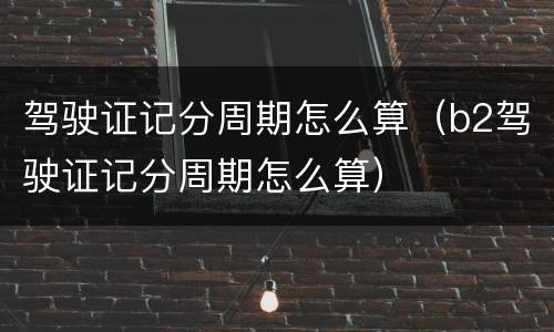 驾驶证记分周期怎么算（b2驾驶证记分周期怎么算）