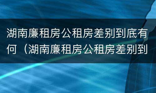 湖南廉租房公租房差别到底有何（湖南廉租房公租房差别到底有何不同）