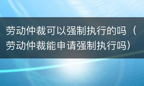 劳动仲裁可以强制执行的吗（劳动仲裁能申请强制执行吗）