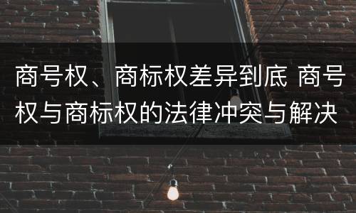 商号权、商标权差异到底 商号权与商标权的法律冲突与解决