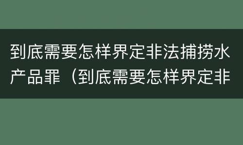 到底需要怎样界定非法捕捞水产品罪（到底需要怎样界定非法捕捞水产品罪行）