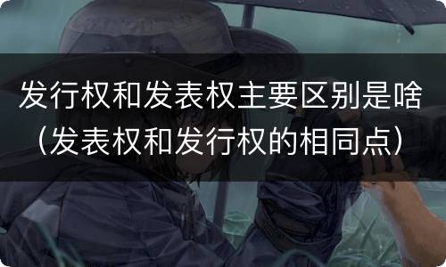 发行权和发表权主要区别是啥（发表权和发行权的相同点）