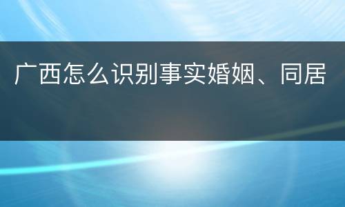 广西怎么识别事实婚姻、同居