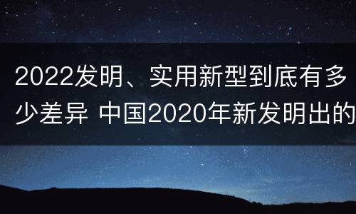 2022发明、实用新型到底有多少差异 中国2020年新发明出的科技