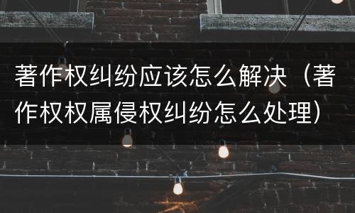 著作权纠纷应该怎么解决（著作权权属侵权纠纷怎么处理）