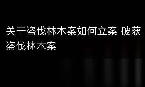 关于盗伐林木案如何立案 破获盗伐林木案