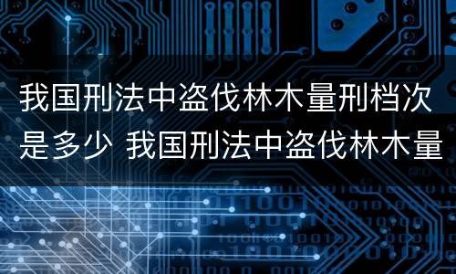 我国刑法中盗伐林木量刑档次是多少 我国刑法中盗伐林木量刑档次是多少