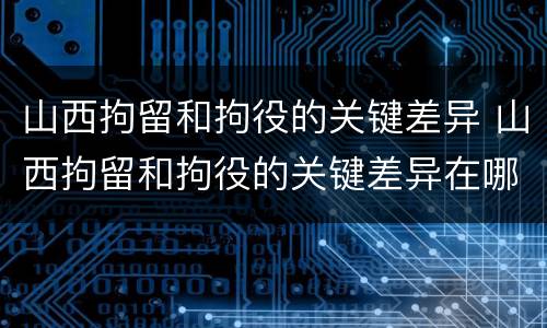 山西拘留和拘役的关键差异 山西拘留和拘役的关键差异在哪