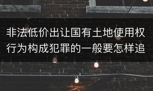 非法低价出让国有土地使用权行为构成犯罪的一般要怎样追究责任