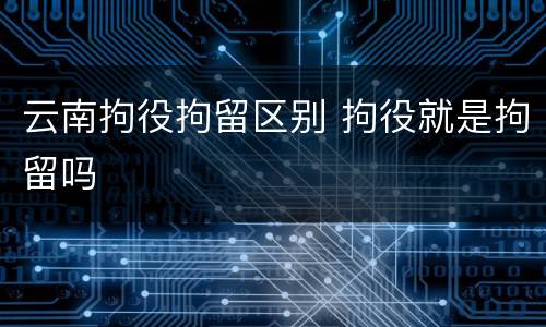 云南拘役拘留区别 拘役就是拘留吗