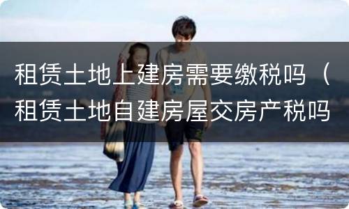 租赁土地上建房需要缴税吗（租赁土地自建房屋交房产税吗）