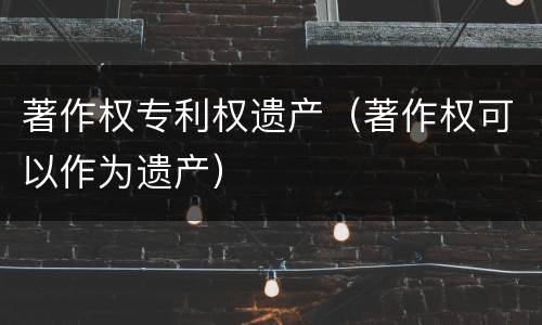 著作权专利权遗产（著作权可以作为遗产）