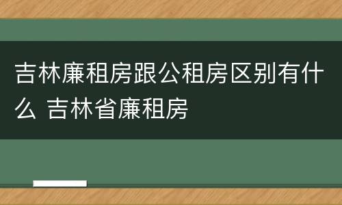 吉林廉租房跟公租房区别有什么 吉林省廉租房