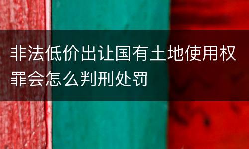 非法低价出让国有土地使用权罪会怎么判刑处罚