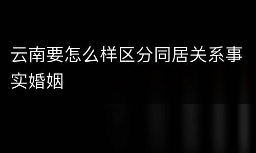 云南要怎么样区分同居关系事实婚姻
