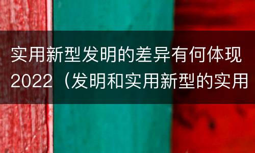 实用新型发明的差异有何体现2022（发明和实用新型的实用性）