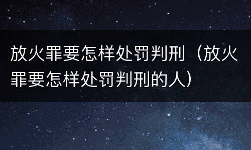 放火罪要怎样处罚判刑（放火罪要怎样处罚判刑的人）