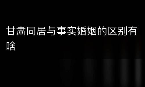 甘肃同居与事实婚姻的区别有啥