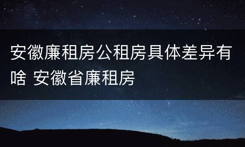 安徽廉租房公租房具体差异有啥 安徽省廉租房