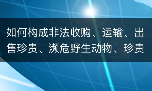 如何构成非法收购、运输、出售珍贵、濒危野生动物、珍贵、濒危野生动物制品罪