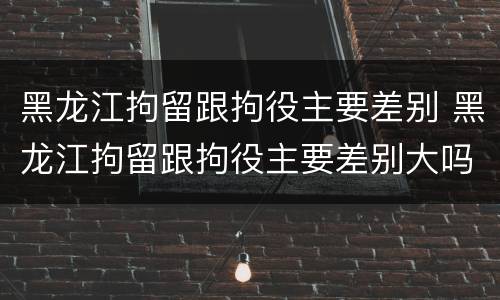 黑龙江拘留跟拘役主要差别 黑龙江拘留跟拘役主要差别大吗