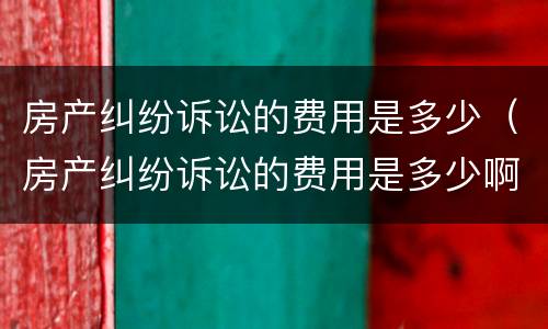 房产纠纷诉讼的费用是多少（房产纠纷诉讼的费用是多少啊）