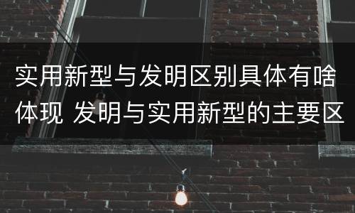 实用新型与发明区别具体有啥体现 发明与实用新型的主要区别