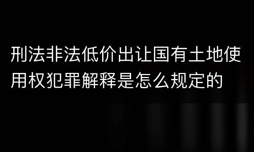 刑法非法低价出让国有土地使用权犯罪解释是怎么规定的