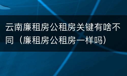 云南廉租房公租房关键有啥不同（廉租房公租房一样吗）