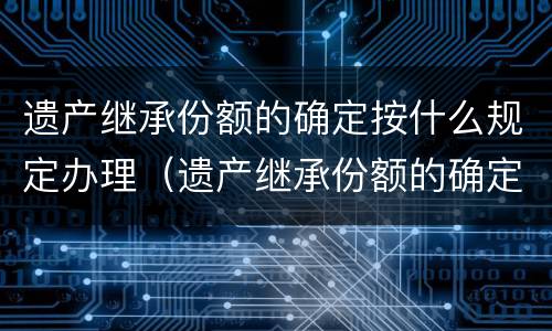 遗产继承份额的确定按什么规定办理（遗产继承份额的确定按什么规定办理登记）