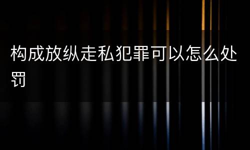 构成放纵走私犯罪可以怎么处罚