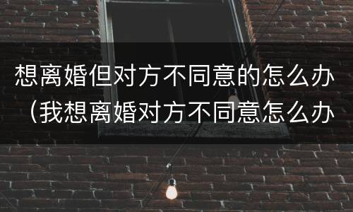 想离婚但对方不同意的怎么办（我想离婚对方不同意怎么办?）