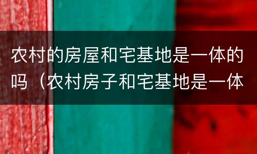 农村的房屋和宅基地是一体的吗（农村房子和宅基地是一体的吗）