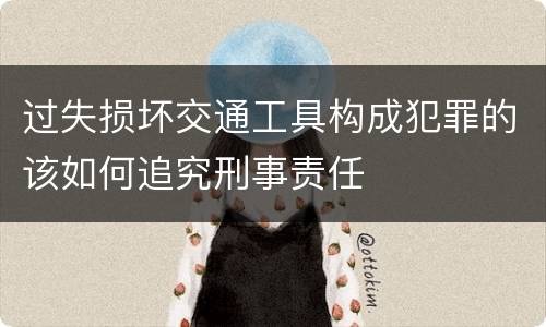 过失损坏交通工具构成犯罪的该如何追究刑事责任