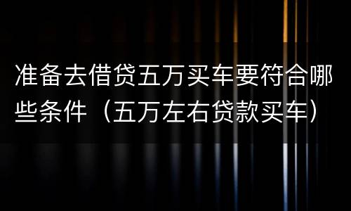 准备去借贷五万买车要符合哪些条件（五万左右贷款买车）