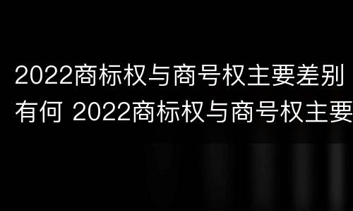 2022商标权与商号权主要差别有何 2022商标权与商号权主要差别有何异同