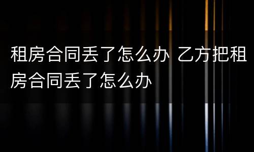 租房合同丢了怎么办 乙方把租房合同丢了怎么办