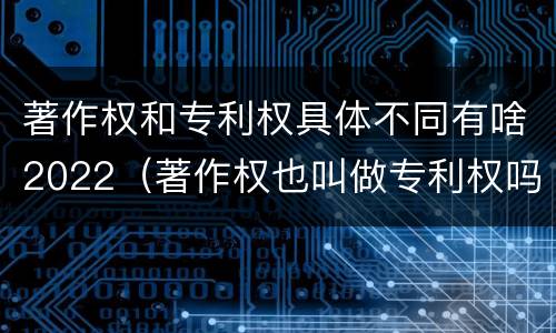 著作权和专利权具体不同有啥2022（著作权也叫做专利权吗）